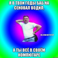 я в твои годы баб на сеновал водил, а ты всё в своём компютаре