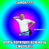 СЫНОК???? ОПЯТЬ ПОРНУШКУ ВСЮ НОЧЬ СМОТРЕЛ)))