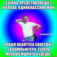 Сынка, представляешь? Колька, одноклассник мой Побил оболтуса своего из за компьютера. Теперь меньше ишрать будешь.