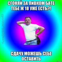 Сгоняй за пивком бате тебе ж 18 уже есть?! сдачу можешь себе оставить