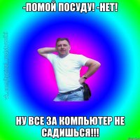 -Помой посуду! -Нет! Ну все за компьютер не садишься!!!