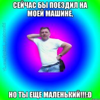 Сейчас бы поездил на моей машине, НО ТЫ ЕЩЕ МАЛЕНЬКИЙ!!!:D