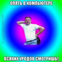 опять в компьютере всяких уродов смотришь!