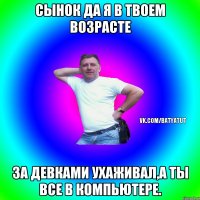 Сынок да я в твоем возрасте За девками ухаживал,а ты все в компьютере.