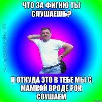 Что за фигню ты слушаешь? И откуда это в тебе мы с мамкой вроде рок соушаем