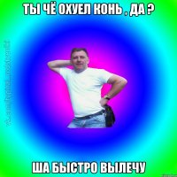 ТЫ ЧЁ ОХУЕЛ КОНЬ , ДА ? ША БЫСТРО ВЫЛЕЧУ