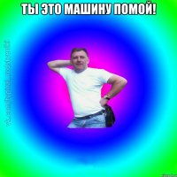 ты это машину помой! 