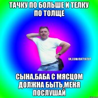 Тачку по больше и телку по толще Сына,баба с мясцом должна быть,меня послушай