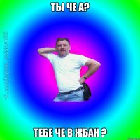 ты че а? тебе че в жбан ?