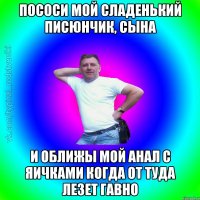 пососи мой сладенький писюнчик, сына и оближы мой анал с яичками когда от туда лезет гавно