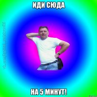 Иди сюда на 5 минут!