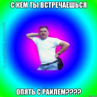 с кем ты встречаешься опять с Раилем????