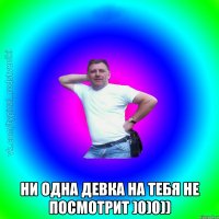  Ни одна девка на тебя не посмотрит )0)0))