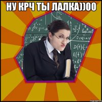 НУ КРЧ ТЫ ЛАЛКА))00 