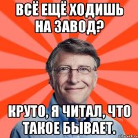 Всё ещё ходишь на завод? Круто, я читал, что такое бывает.