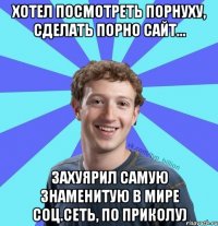 хотел посмотреть порнуху, сделать порно сайт... захуярил самую знаменитую в мире соц.сеть, по приколу)