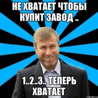 Не хватает чтобы купит завод .. 1..2..3.. Теперь хватает