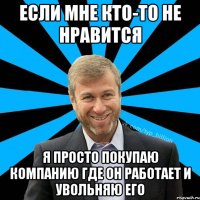 Если мне кто-то не нравится я просто покупаю компанию где он работает и увольняю его