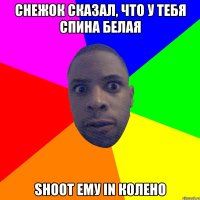 снежок сказал, что у тебя спина белая shoot ему in колено