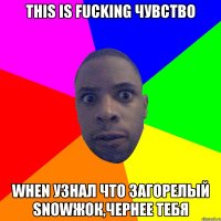 This is fucking чувство When узнал что загорелый snowжок,чернее тебя