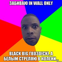 Забиваю in wall only Black big гвозdicki, а белым стреляю в колени...