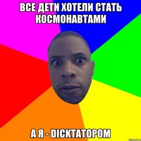 Все дети хотели стать космонавтами А я - dickтатором