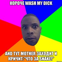 Короче wash my dick and тут mother заходит и кричит:"Что за snake!"