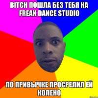 bitch пошла без тебя на freak dance studio по привычке просрелил ей колено