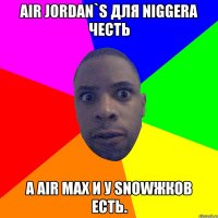 Air Jordan`s для niggera честь А Air Max и у snowжков есть.