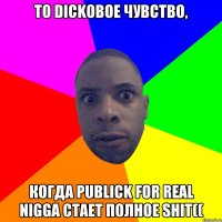 То dickовое чувство, Когда publick for real nigga стает полное shit((