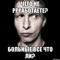 чего не ррработаете? больные все что ли?