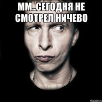 Мм..сегодня не смотрел ничево 