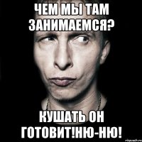 ЧЕМ МЫ ТАМ ЗАНИМАЕМСЯ? КУШАТЬ ОН ГОТОВИТ!НЮ-НЮ!