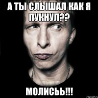 А ты слышал как я пукнул?? Молисьь!!!