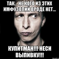 Так... не кого из этих имфузолий вроде нет... Купитман!!! Неси выпивку!!!