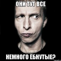 Они тут все немного ёбнутые?