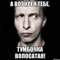 А ВОТ ХРЕН ТЕБЕ, ТУМБОЧКА ВОЛОСАТАЯ!