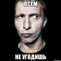 ВСЕМ НЕ УГОДИШЬ