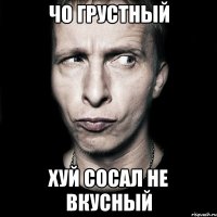 Чо грустный Хуй сосал не вкусный