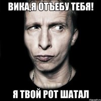 Вика,я отъебу тебя! я твой рот шатал