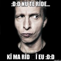 :D:D nu te rîde... Kî ma rîd șî eu :D:D