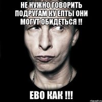 Не нужно говорить подругам ку епты они могут обидеться !! ево как !!!