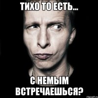 Тихо то есть... С немым встречаешься?