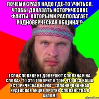 почему сразу надо где-то учиться, чтобы доказать исторические факты, которыми располагает родноверческая община!? если словяне не доверяют словянам на словах, то это говорит о том, что вся ваша историческая наука - спланированная иудейская акция против словянства в целом!