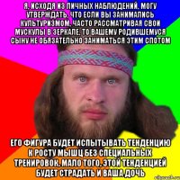 я, исходя из личных наблюдений, могу утверждать, что если вы занимались культуризмом, часто рассматривая свои мускулы в зеркале, то вашему родившемуся сыну не обязательно заниматься этим спотом его фигура будет испытывать тенденцию к росту мышц без специальных тренировок, мало того, этой тенденцией будет страдать и ваша дочь