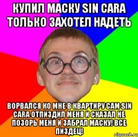 КУПИЛ МАСКУ Sin Cara ТОЛЬКО ЗАХОТЕЛ НАДЕТЬ ВОРВАЛСЯ КО МНЕ В КВАРТИРУ САМ Sin Cara ОТПИЗДИЛ МЕНЯ И СКАЗАЛ НЕ ПОЗОРЬ МЕНЯ И ЗАБРАЛ МАСКУ! ВСЕ ПИЗДЕЦ!