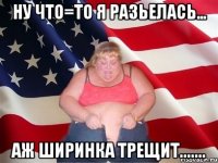 ну что=то я разьелась... аж ширинка трещит.......