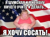 Я Шумская и я не хочу ничего учить и делать... Я хочу сосать!