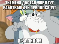 ты меня дастал уже я тут работваю ати приполся тут я за пивом