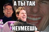 А ты так Неумеешь